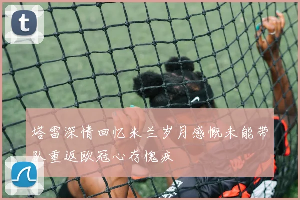 塔雷深情回忆米兰岁月感慨未能带队重返欧冠心存愧疚