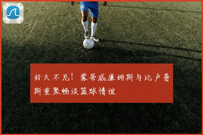 好久不见！蒙蒂威廉姆斯与比卢普斯重聚畅谈篮球情谊