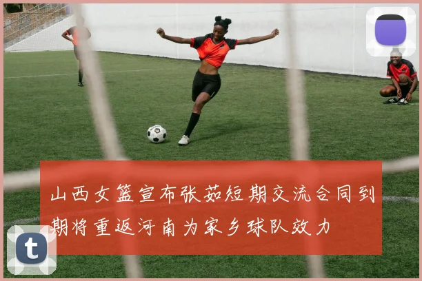 山西女篮宣布张茹短期交流合同到期将重返河南为家乡球队效力