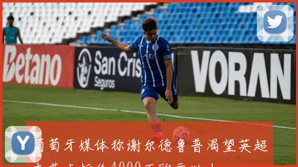 葡萄牙媒体称谢尔德鲁普渴望英超本菲卡标价4000万欧元以上