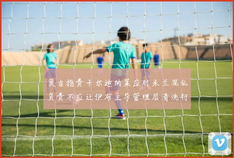 莫吉指责卡尔迪纳莱应对米兰混乱负责不应让伊布主导管理层清洗行动