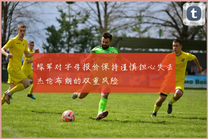 绿军对字母报价保持谨慎担心失去杰伦布朗的双重风险