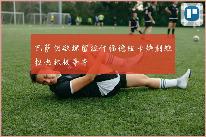 巴萨仍欲挽留拉什福德纽卡热刺维拉也积极争夺