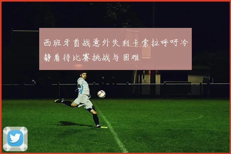 西班牙首战意外失利卡索拉呼吁冷静看待比赛挑战与困难