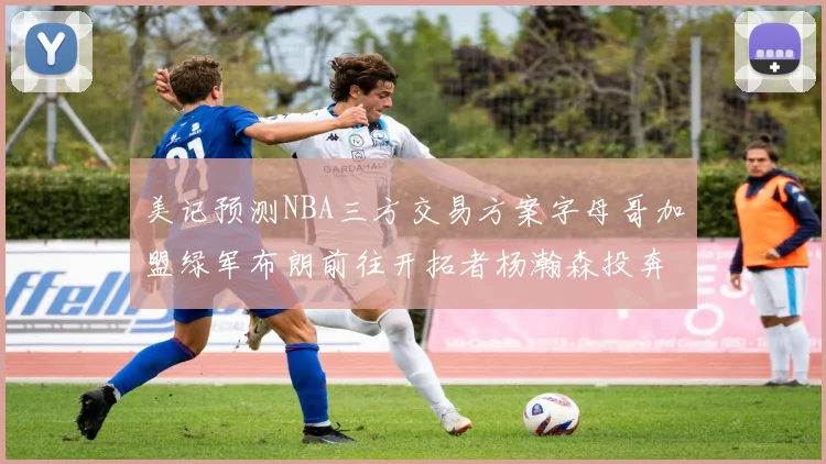 美记预测NBA三方交易方案字母哥加盟绿军布朗前往开拓者杨瀚森投奔雄鹿