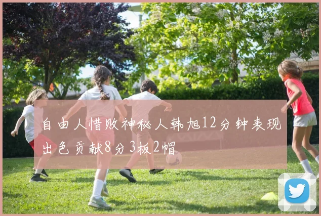 自由人惜败神秘人韩旭12分钟表现出色贡献8分3板2帽