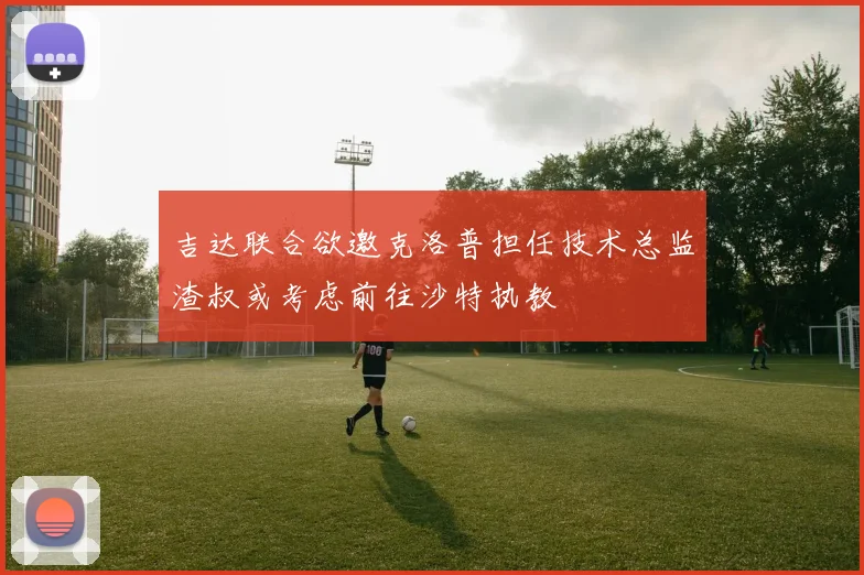 吉达联合欲邀克洛普担任技术总监渣叔或考虑前往沙特执教