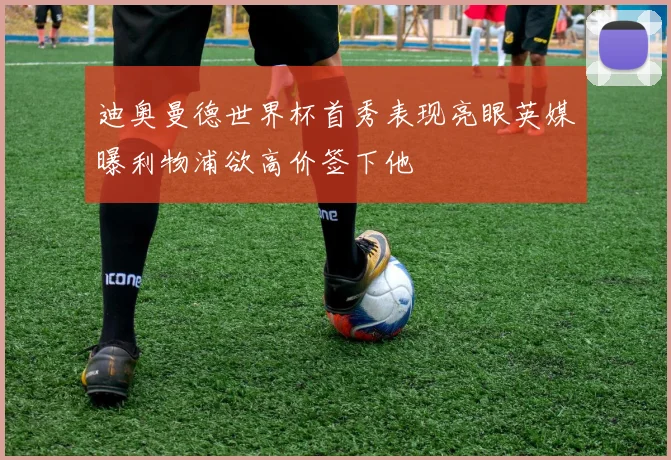 迪奥曼德世界杯首秀表现亮眼英媒曝利物浦欲高价签下他