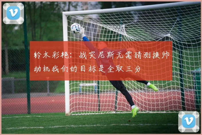 铃木彩艳：战突尼斯无需猜测换帅动机我们的目标是全取三分