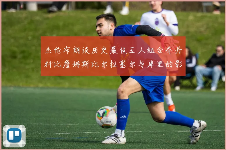 杰伦布朗谈历史最佳五人组合乔丹科比詹姆斯比尔拉塞尔与库里的影响力