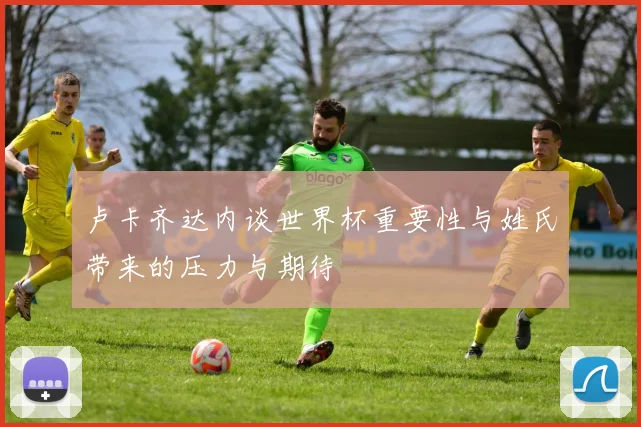 卢卡齐达内谈世界杯重要性与姓氏带来的压力与期待