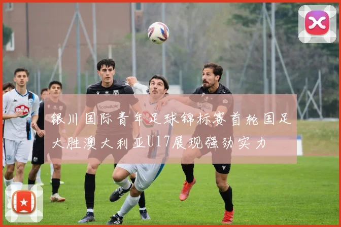 银川国际青年足球锦标赛首轮国足大胜澳大利亚U17展现强劲实力