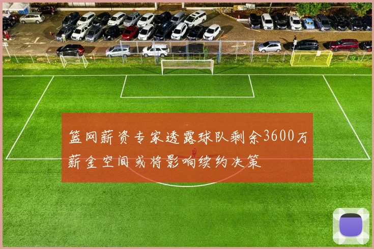 篮网薪资专家透露球队剩余3600万薪金空间或将影响续约决策