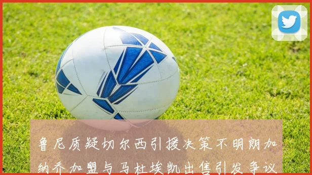 鲁尼质疑切尔西引援决策不明朗加纳乔加盟与马杜埃凯出售引发争议