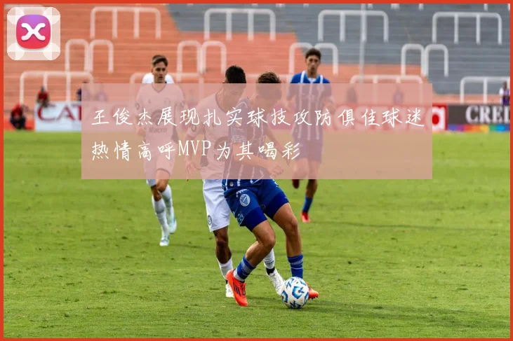 王俊杰展现扎实球技攻防俱佳球迷热情高呼MVP为其喝彩