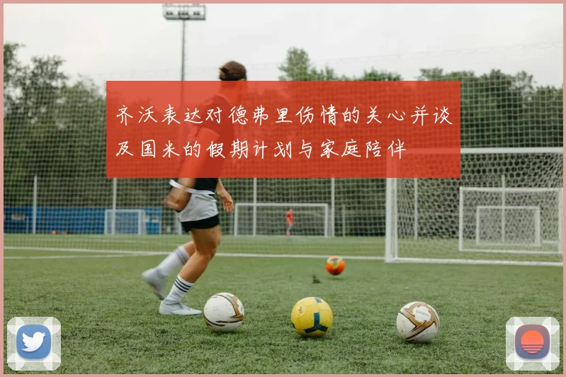 齐沃表达对德弗里伤情的关心并谈及国米的假期计划与家庭陪伴