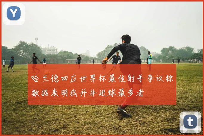 哈兰德回应世界杯最佳射手争议称数据表明我并非进球最多者