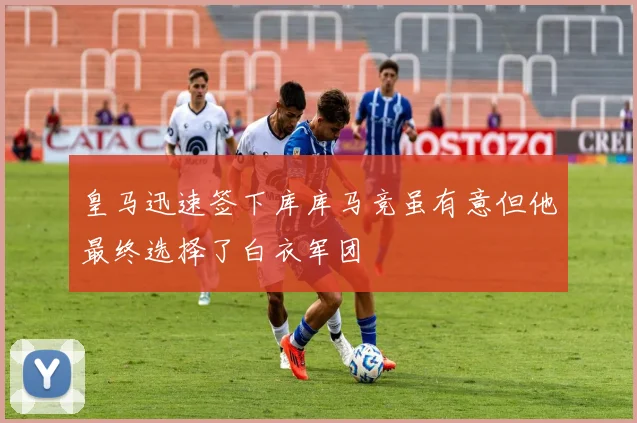 皇马迅速签下库库马竞虽有意但他最终选择了白衣军团