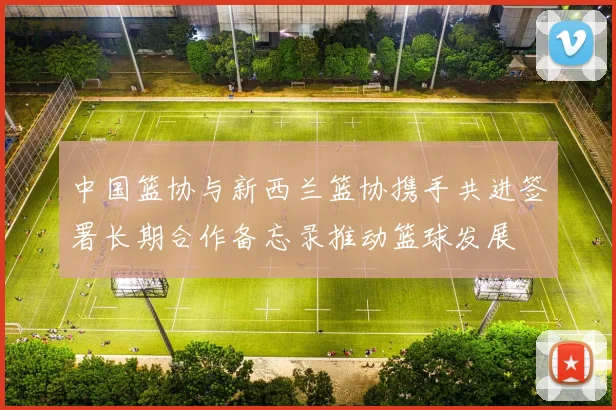 中国篮协与新西兰篮协携手共进签署长期合作备忘录推动篮球发展