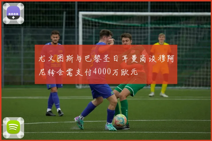 尤文图斯与巴黎圣日耳曼商谈穆阿尼转会需支付4000万欧元