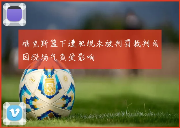 福克斯篮下遭犯规未被判罚裁判或因现场气氛受影响
